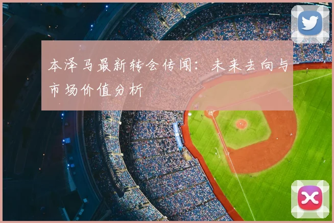本泽马最新转会传闻:未来去向与市场价值分析