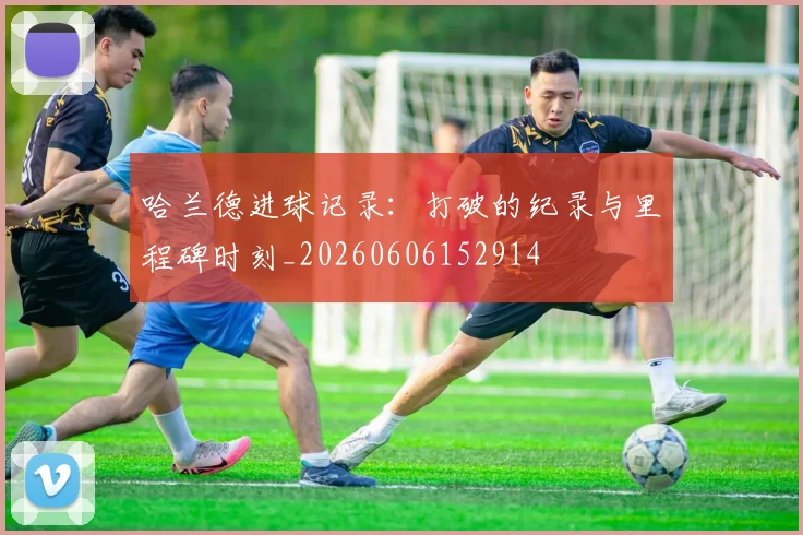 哈兰德进球记录:打破的纪录与里程碑时刻_20260606152914