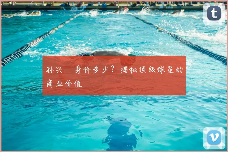 孙兴慜身价多少？揭秘顶级球星的商业价值
