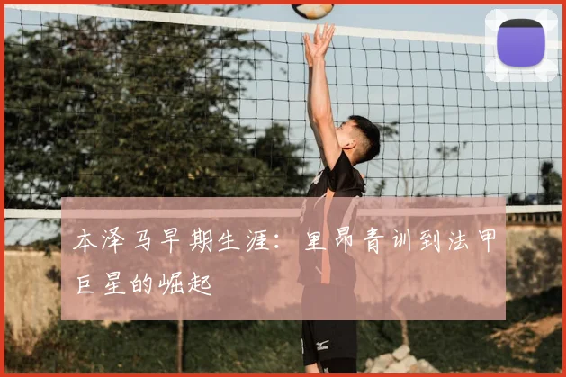 本泽马早期生涯:里昂青训到法甲巨星的崛起