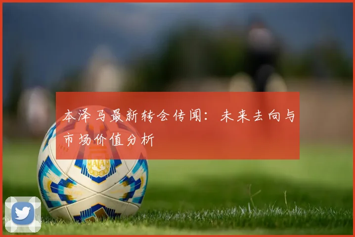 本泽马最新转会传闻：未来去向与市场价值分析
