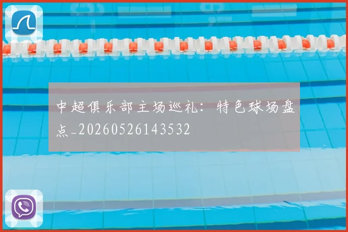 中超俱乐部主场巡礼:特色球场盘点_20260526143532