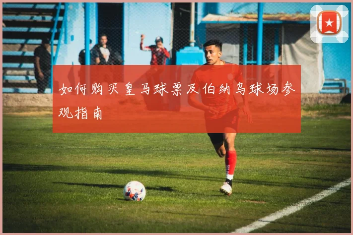 如何购买皇马球票及伯纳乌球场参观指南