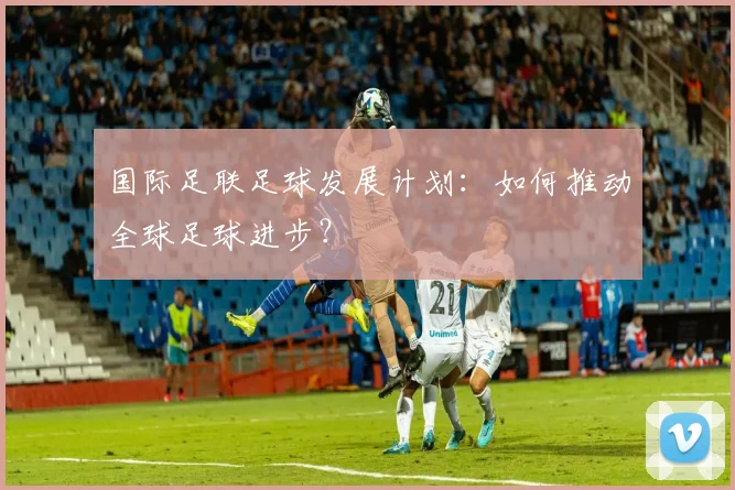 国际足联足球发展计划:如何推动全球足球进步?