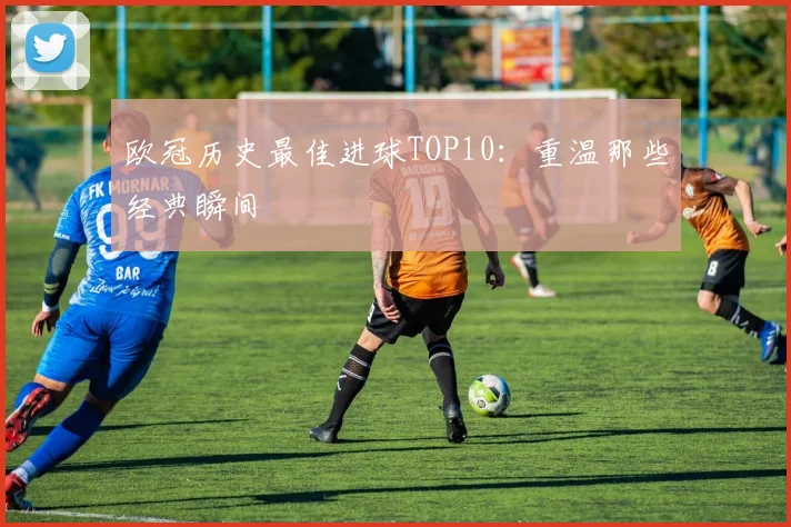欧冠历史最佳进球TOP10:重温那些经典瞬间