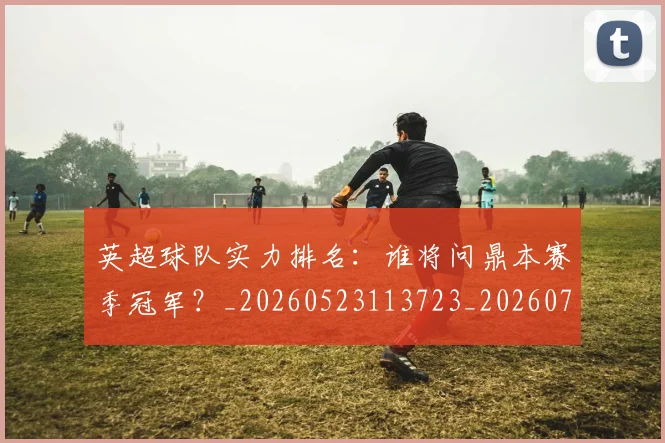 英超球队实力排名:谁将问鼎本赛季冠军?_20260523113723_20260702174319
