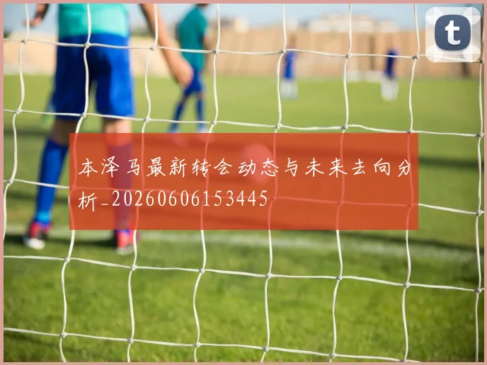 本泽马最新转会动态与未来去向分析_20260606153445