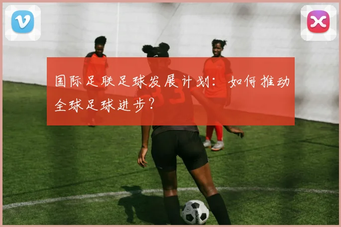 国际足联足球发展计划:如何推动全球足球进步?