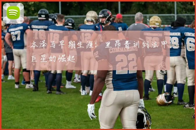 本泽马早期生涯：里昂青训到法甲巨星的崛起
